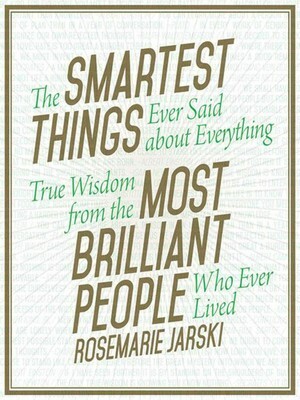 The Smartest Things Ever Said about Everything: True Wisdom from the Most Brilliant People Who Ever Lived by Rosemarie Jarski