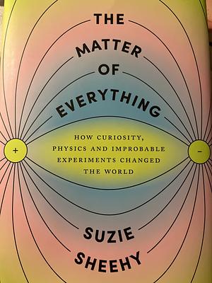 The Matter of Everything: How Curiosity, Physics, and Improbable Experiments Changed the World by Suzie Sheehy