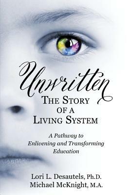 Unwritten, The Story of a Living System: A Pathway to Enlivening and Transforming Education by Lori L. Desautels, Michael McKnight