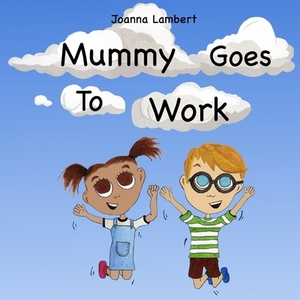 Mummy Goes To Work: A Children's Picture Book About Mummy And All She Does For Us. by Joanna Lambert