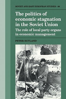 The Politics of Economic Stagnation in the Soviet Union: The Role of Local Party Organs in Economic Management by Rutland Peter, Peter Rutland