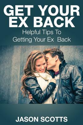 Get Your Ex Back: Helpful Tips to Getting Your Ex Back by Jason Scotts