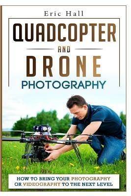 Quadcopter and Drone Photography: How to Bring Your Photography or Videography to the Next Level by Eric Hall