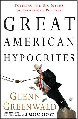 Great American Hypocrites: Toppling the Big Myths of Republican Politics by Glenn Greenwald