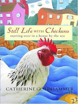 Still Life With Chickens: Starting over in a House by the Sea by Catherine Goldhammer, Catherine Goldhammer