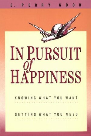 In Pursuit of Happiness: Knowing What You Want, Getting What You Need by E. Perry Good, P. Perry Good, Jeffrey Hale
