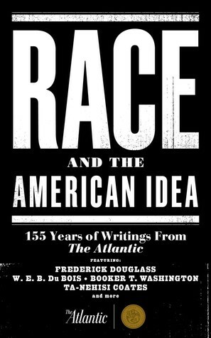 Race and the American Idea: 155 Years of Writings From The Atlantic by Elijah Anderson, Nikole Hannah-Jones, James Alan McPherson, Claude M. Steele, Ralph Waldo Emerson, Hua Hsu, Thomas Edsall, Robert Coles, Juan Williams, Woodrow Wilson, Robert S. Boynton, Jonathan Kozol, Martin Luther King Jr., Anthony Lewis, Quincy Ewing, Mary D. Edsall, Ralph McGill, Frederick Douglass, Benjamin E. Mays, Oscar Handlin, Nicholas Lemann, J. Saunders Redding, Booker T. Washington, Jack Beatty, Randall Kennedy, Ta-Nehisi Coates, Betty E. Chmaj, Daniel Patrick Moynihan, W.E.B. Du Bois, Jeffery Goldberg, Ralph Ellison