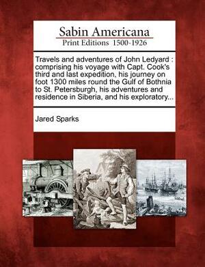 Travels and Adventures of John Ledyard: Comprising His Voyage with Capt. Cook's Third and Last Expedition, His Journey on Foot 1300 Miles Round the Gu by Jared Sparks