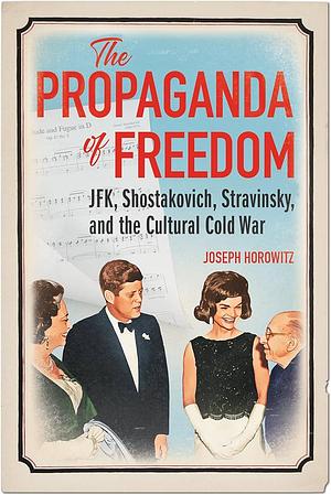 The Propaganda of Freedom: JFK, Shostakovich, Stravinsky, and the Cultural Cold War by Joseph Horowitz