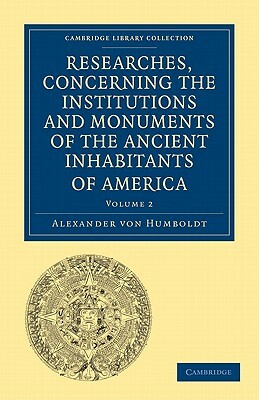 Researches, Concerning the Institutions and Monuments of the Ancient Inhabitants of America, with Descriptions and Views of Some of the Most Striking by Alexander Von Humboldt, Alexander Von Humboldt