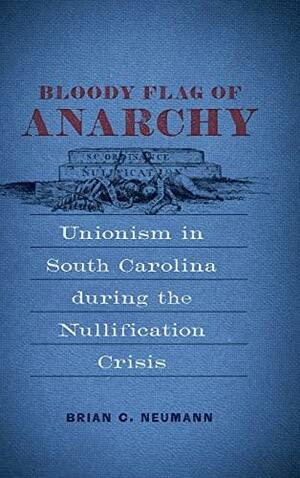 Bloody Flag of Anarchy: Unionism in South Carolina during the Nullification Crisis by Brian C. Neumann