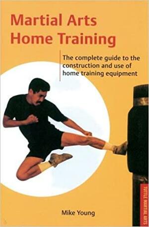Martial Arts Home Training: The Complete Guide to the Construction and Use of Home Training Equipment by Mike Young