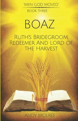 Boaz: Ruth's Bridegroom, Redeemer, and Lord of the Harvest by Andy McIlree