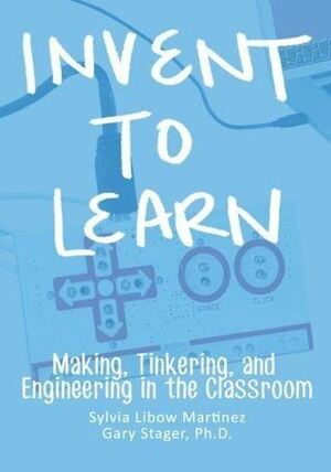 Invent To Learn: Making, Tinkering, and Engineering in the Classroom by Gary S. Stager, Sylvia Libow Martinez