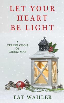 Let Your Heart Be Light: A Celebration of Christmas (A Collection of Holiday-Themed Stories, Essays, and Poetry) by Pat Wahler