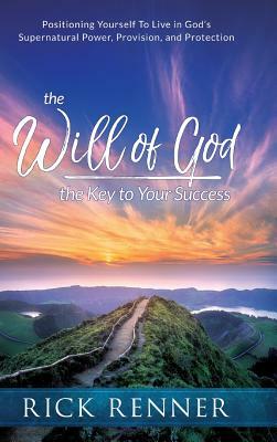 The Will of God, the Key to Success: Positioning Yourself to Live in God's Supernatural Power, Provision, and Protection by Rick Renner