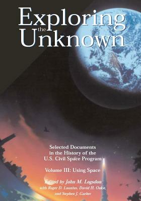 Exploring the Unknown - Selected Documents in the History of the U.S. Civil Space Program Volume III: Using Space by David H. Onkst, Stephen J. Garber, Roger D. Launius