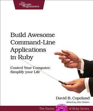 Build Awesome Command-Line Applications in Ruby: Control Your Computer, Simplify Your Life by David Bryant Copeland, David Bryant Copeland