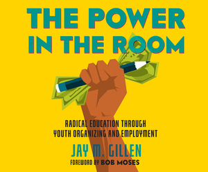 The Power in the Room: Radical Education Through Youth Organizing and Employment by Jay Gillen