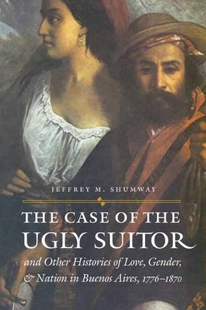 The Case of the Ugly Suitor and Other Histories of Love, Gender, and Nation in Bueno by Mary Karasch, Donna J. Guy, Jeffrey M. Shumway