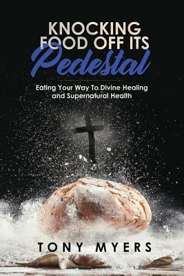 Knocking Food Off Its Pedestal: Eating Your Way to Divine Healing and Supernatural Health by Tony Myers