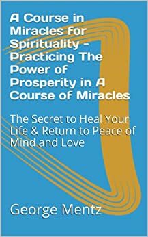 A Course in Miracles for Spirituality - Practicing The Power of Prosperity in A Course of Miracles: The Secret to Heal Your Life & Return to Peace of Mind and Love by George Mentz