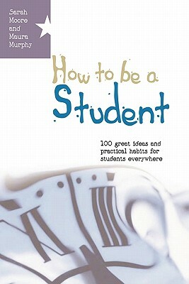 How to Be a Student: 100 Great Ideas and Practical Habits for Students Everywhere by Maura Murphy, Sarah Moore