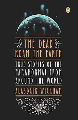 The Dead Roam the Earth: True Stories of the Paranormal from Around the World by Alasdair Wickham