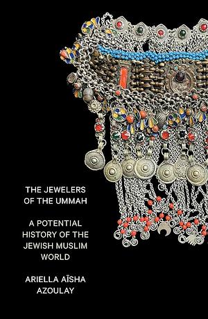 The Jewelers of the Ummah: A Potential History of the Jewish Muslim World by Ariella Aïsha Azoulay