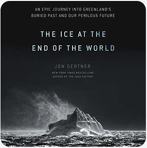 The Ice at the End of the World: An Epic Journey Into Greenland's Buried Past and Our Perilous Future by Jon Gertner