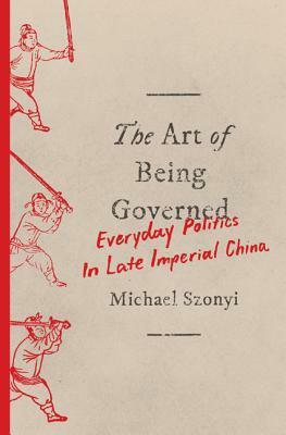 The Art of Being Governed: Everyday Politics in Late Imperial China by Michael Szonyi