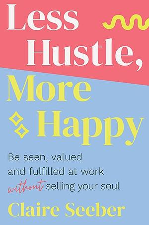 Less Hustle, More Happy: Be Seen, Valued and Fulfilled at Work Without Selling Your Soul by Claire Seeber