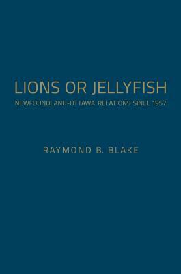 Lions or Jellyfish: Newfoundland-Ottawa Relations Since 1957 by Raymond B. Blake