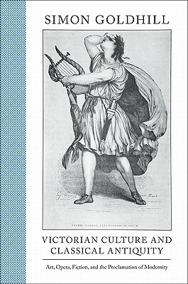 Victorian Culture and Classical Antiquity: Art, Opera, Fiction, and the Proclamation of Modernity by Simon Goldhill