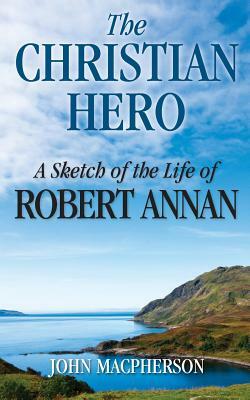 The Christian Hero: A Sketch of the Life of Robert Annan by John MacPherson