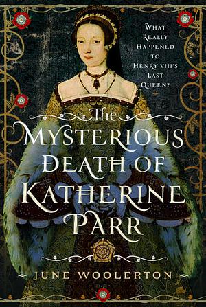 The Mysterious Death of Katherine Parr: What Really Happened to Henry VIII's Last Queen? by June Woolerton