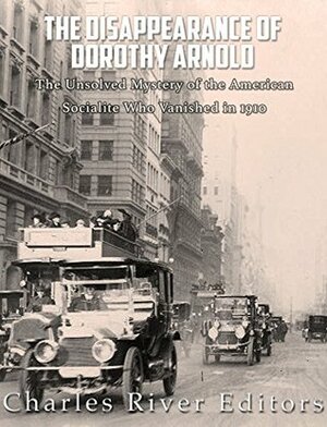 The Disappearance of Dorothy Arnold: The Unsolved Mystery of the American Socialite Who Vanished in 1910 by Charles River Editors