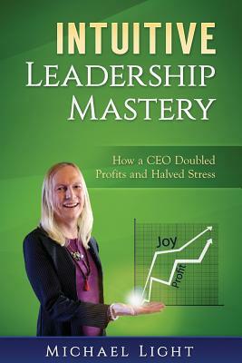 Intuitive Leadership Mastery: How a CEO doubled profits and halved stress by Michael Light