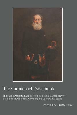 The Carmichael Prayerbook: Spiritual Devotions Adapted from Traditional Gaelic Prayers Collected in Alexander Carmichael's Carmina Gadelica by Timothy J. Ray