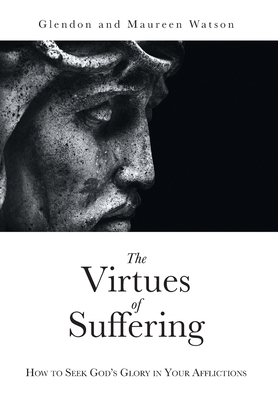 The Virtues of Suffering: How to Seek God's Glory in Your Afflictions by Glendon Watson, Maureen Watson