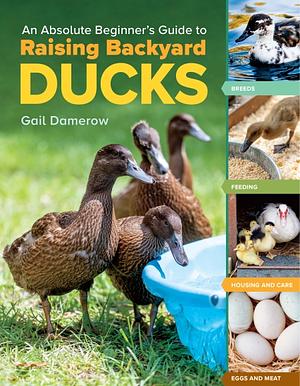 An Absolute Beginner's Guide to Raising Backyard Ducks: Breeds, Feeding, Housing and Care, Eggs and Meat by Gail Damerow