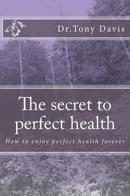 The secret to perfect health: How to enjoy perfect health forever by Tony Davis