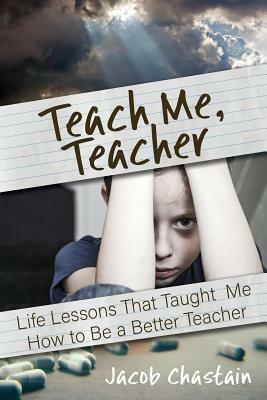 Teach Me, Teacher: Life Lessons That Taught Me How to Be a Better Teacher by Jacob Chastain