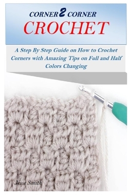 Corner 2 Corner Crochet: A Step By Step Guide on How to Crochet Corners with Amazing Tips on Full and Half Colors Changing by Jesse Smith