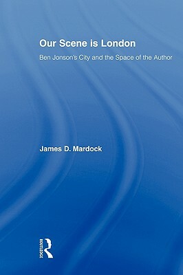 Our Scene Is London: Ben Jonson's City and the Space of the Author by James D. Mardock