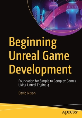 Beginning Unreal Game Development: Foundation for Simple to Complex Games Using Unreal Engine 4 by David Nixon