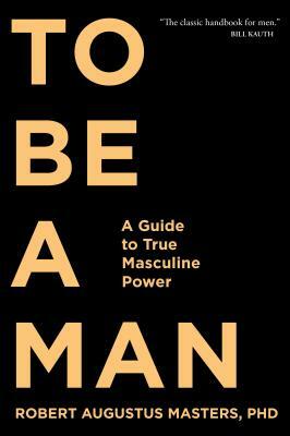 To Be a Man: A Guide to True Masculine Power by Robert Augustus Masters
