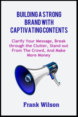 Building a Strong Brand with Captivating Contents: Clarify Your Message, Break through the Clutter, Stand out from the Crowd, and Make More Money by Frank Wilson