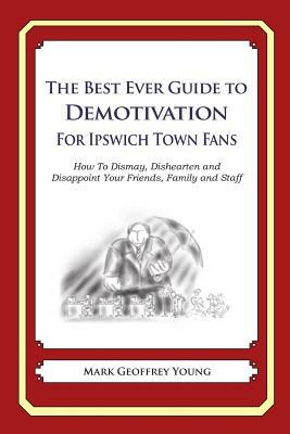 The Best Ever Guide to Demotivation for Ipswich Town Fans: How To Dismay, Dishearten and Disappoint Your Friends, Family and Staff by Mark Geoffrey Young