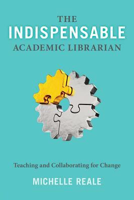 The Indispensable Academic Librarian: Teaching and Collaborating for Change by Michelle Reale